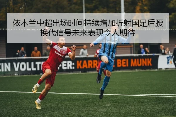 依木兰中超出场时间持续增加折射国足后腰换代信号未来表现令人期待 - XK sports